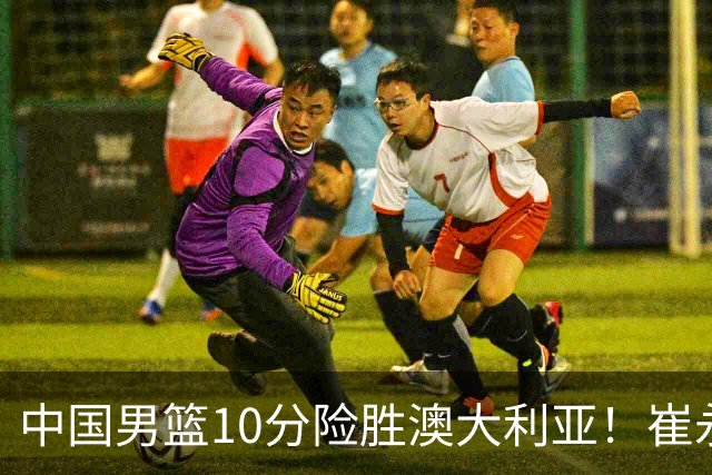 中国男篮10分险胜澳大利亚！崔永熙12分，王俊杰23分，王浩然10分